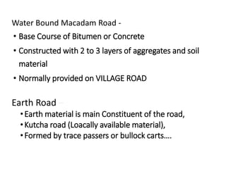 Water Bound Macadam Road -
• Base Course of Bitumen or Concrete
• Constructed with 2 to 3 layers of aggregates and soil
material
• Normally provided on VILLAGE ROAD
Earth Road –
•Earth material is main Constituent of the road,
•Kutcha road (Loacally available material),
•Formed by trace passers or bullock carts….
 