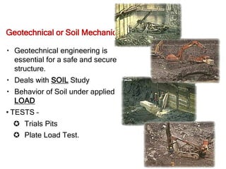 Geotechnical or Soil Mechanics
Geotechnical engineering is
essential for a safe and secure
structure.
Deals with SOIL Study
Behavior of Soil under applied
LOAD
• TESTS –
 Trials Pits
 Plate Load Test.
 