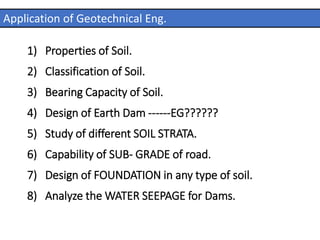 1) Properties of Soil.
2) Classification of Soil.
3) Bearing Capacity of Soil.
4) Design of Earth Dam ------EG??????
5) Study of different SOIL STRATA.
6) Capability of SUB- GRADE of road.
7) Design of FOUNDATION in any type of soil.
8) Analyze the WATER SEEPAGE for Dams.
Application of Geotechnical Eng.
 