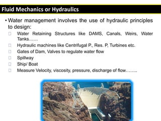 • Water management involves the use of hydraulic principles
to design:
Water Retaining Structures like DAMS, Canals, Weirs, Water
Tanks……
Hydraulic machines like Centrifugal P., Res. P, Turbines etc.
Gates of Dam, Valves to regulate water flow
Spillway
Ship/ Boat
Measure Velocity, viscosity, pressure, discharge of flow……..
Fluid Mechanics or Hydraulics
 