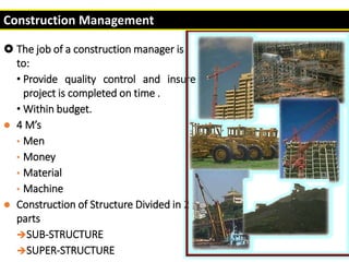  The job of a construction manager is
to:
• Provide quality control and insure
project is completed on time .
• Within budget.
 4 M’s
• Men
• Money
• Material
• Machine
 Construction of Structure Divided in 2
parts
SUB-STRUCTURE
SUPER-STRUCTURE
Construction Management
 