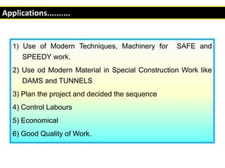 1) Use of Modern Techniques, Machinery for SAFE and
SPEEDY work.
2) Use od Modern Material in Special Construction Work like
DAMS and TUNNELS
3) Plan the project and decided the sequence
4) Control Labours
5) Economical
6) Good Quality of Work.
Applications..........
 