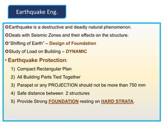 Earthquake is a destructive and deadly natural phenomenon.
Deals with Seismic Zones and their effects on the structure.
“Shifting of Earth” – Design of Foundation
Study of Load on Building – DYNAMIC
• Earthquake Protection:
1) Compact Rectangular Plan
2) All Building Parts Tied Together
3) Parapet or any PROJECTION should not be more than 750 mm
4) Safe distance between 2 structures
5) Provide Strong FOUNDATION resting on HARD STRATA.
Earthquake Eng.
 