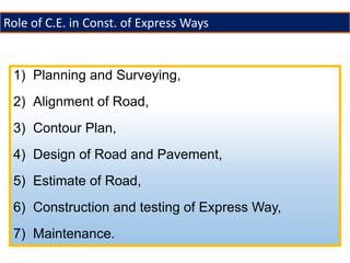 1) Planning and Surveying,
2) Alignment of Road,
3) Contour Plan,
4) Design of Road and Pavement,
5) Estimate of Road,
6) Construction and testing of Express Way,
7) Maintenance.
Role of C.E. in Const. of Express Ways
 