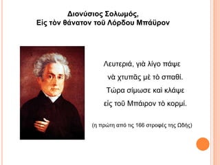 Λευτεριά, γιὰ λίγο πάψε
νὰ χτυπᾶς μὲ τὸ σπαθί.
Τώρα σίμωσε καὶ κλάψε
εἰς τοῦ Μπάιρον τὸ κορμί.
(η πρώτη από τις 166 στροφές της Ωδής)
Διονύσιος Σολωμός,
Εἰς τὸν θάνατον τοῦ Λόρδου Μπάϋρον
 