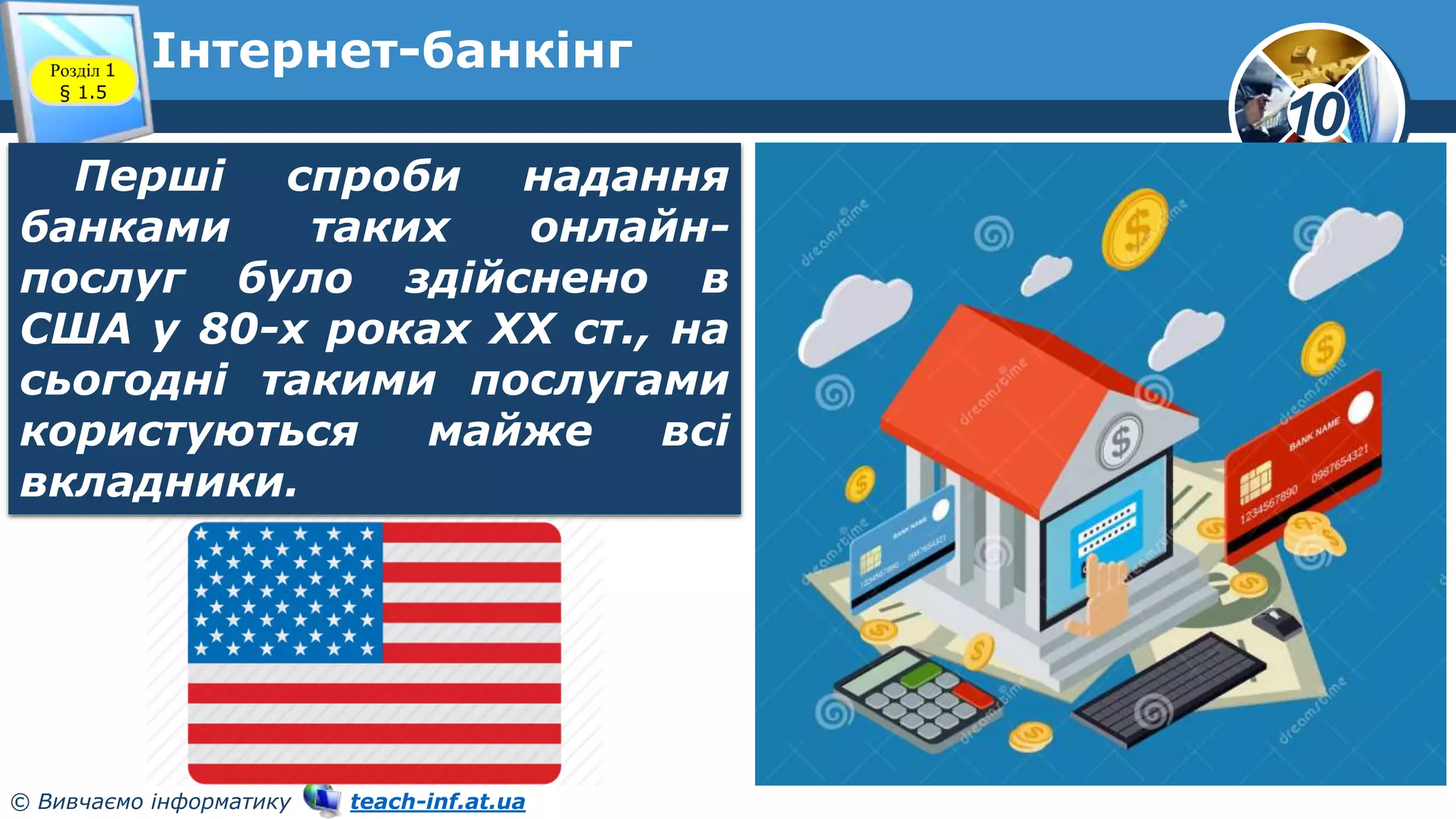 10
© Вивчаємо інформатику teach-inf.at.ua
Інтернет-банкінг
Розділ 1
§ 1.5
Перші спроби надання
банками таких онлайн-
послуг було здійснено в
США у 80-х роках XX ст., на
сьогодні такими послугами
користуються майже всі
вкладники.
 