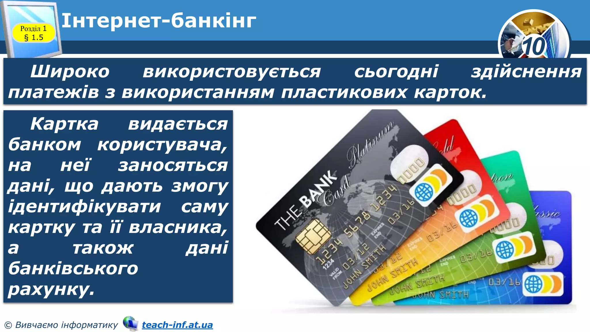 10
© Вивчаємо інформатику teach-inf.at.ua
Інтернет-банкінг
Розділ 1
§ 1.5
Широко використовується сьогодні здійснення
платежів з використанням пластикових карток.
Картка видається
банком користувача,
на неї заносяться
дані, що дають змогу
ідентифікувати саму
картку та її власника,
а також дані
банківського
рахунку.
 