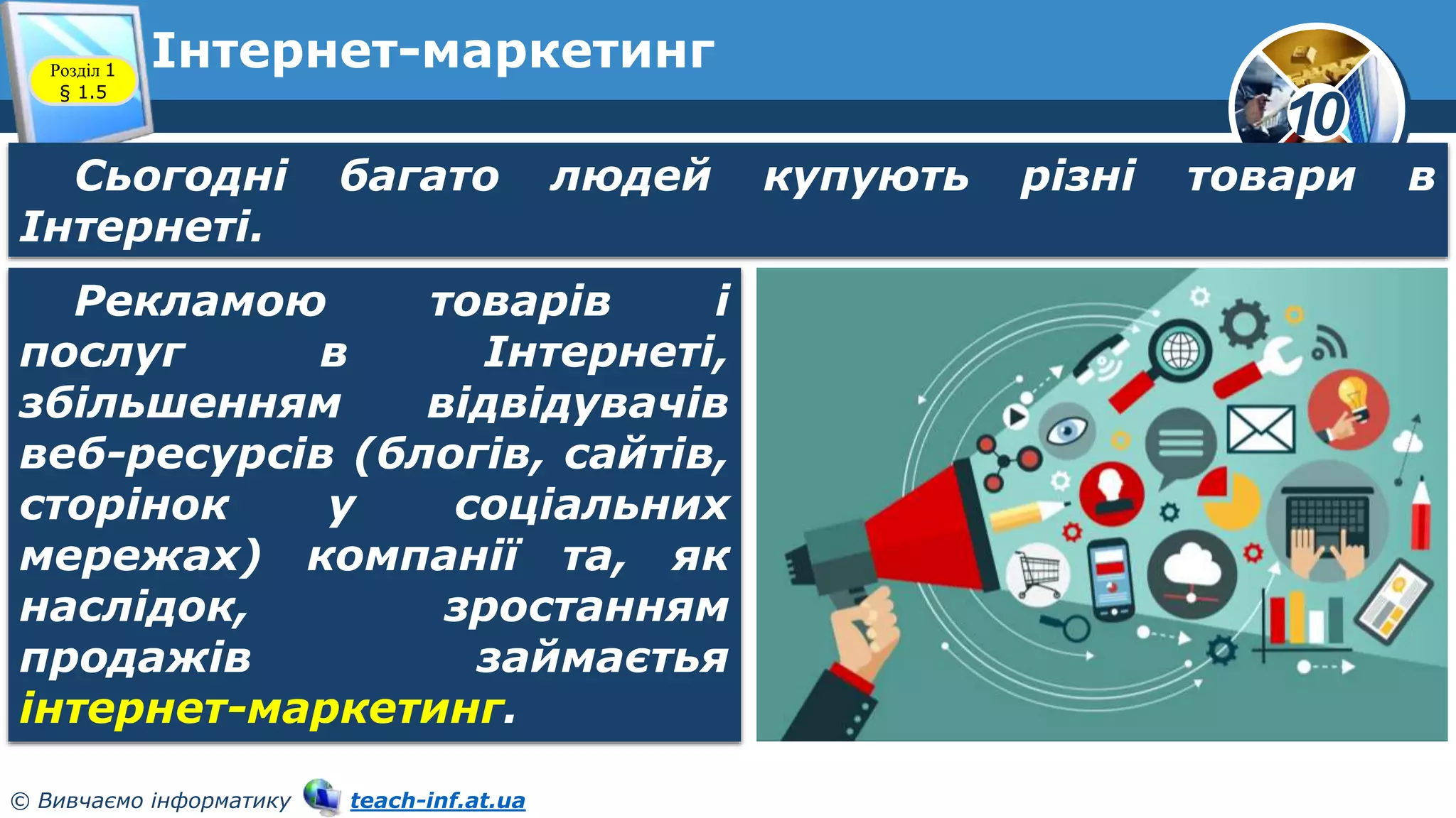 10
© Вивчаємо інформатику teach-inf.at.ua
Інтернет-маркетинг
Розділ 1
§ 1.5
Сьогодні багато людей купують різні товари в
Інтернеті.
Рекламою товарів і
послуг в Інтернеті,
збільшенням відвідувачів
веб-ресурсів (блогів, сайтів,
сторінок у соціальних
мережах) компанії та, як
наслідок, зростанням
продажів займаєтья
інтернет-маркетинг.
 