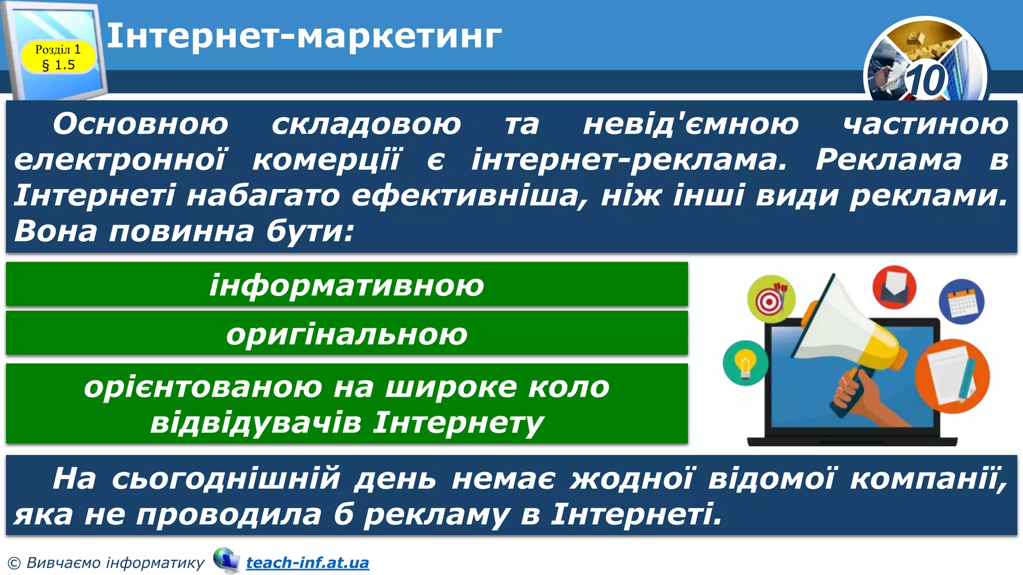 10
© Вивчаємо інформатику teach-inf.at.ua
Інтернет-маркетинг
Розділ 1
§ 1.5
Основною складовою та невід'ємною частиною
електронної комерції є інтернет-реклама. Реклама в
Інтернеті набагато ефективніша, ніж інші види реклами.
Вона повинна бути:
На сьогоднішній день немає жодної відомої компанії,
яка не проводила б рекламу в Інтернеті.
інформативною
оригінальною
орієнтованою на широке коло
відвідувачів Інтернету
 