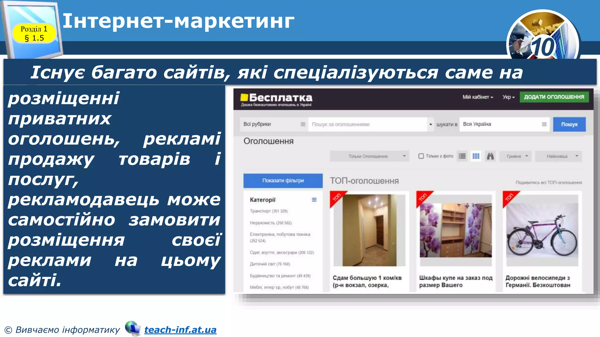 10
© Вивчаємо інформатику teach-inf.at.ua
Інтернет-маркетинг
Розділ 1
§ 1.5
Існує багато сайтів, які спеціалізуються саме на
розміщенні
приватних
оголошень, рекламі
продажу товарів і
послуг,
рекламодавець може
самостійно замовити
розміщення своєї
реклами на цьому
сайті.
 