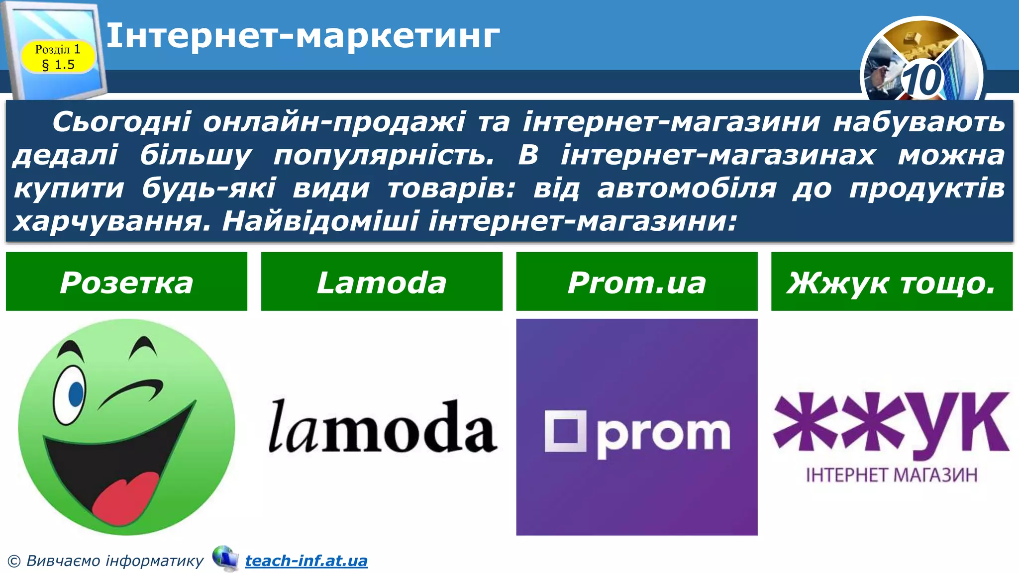 10
© Вивчаємо інформатику teach-inf.at.ua
Інтернет-маркетинг
Розділ 1
§ 1.5
Сьогодні онлайн-продажі та інтернет-магазини набувають
дедалі більшу популярність. В інтернет-магазинах можна
купити будь-які види товарів: від автомобіля до продуктів
харчування. Найвідоміші інтернет-магазини:
Розетка Lamoda Prom.ua Жжук тощо.
 