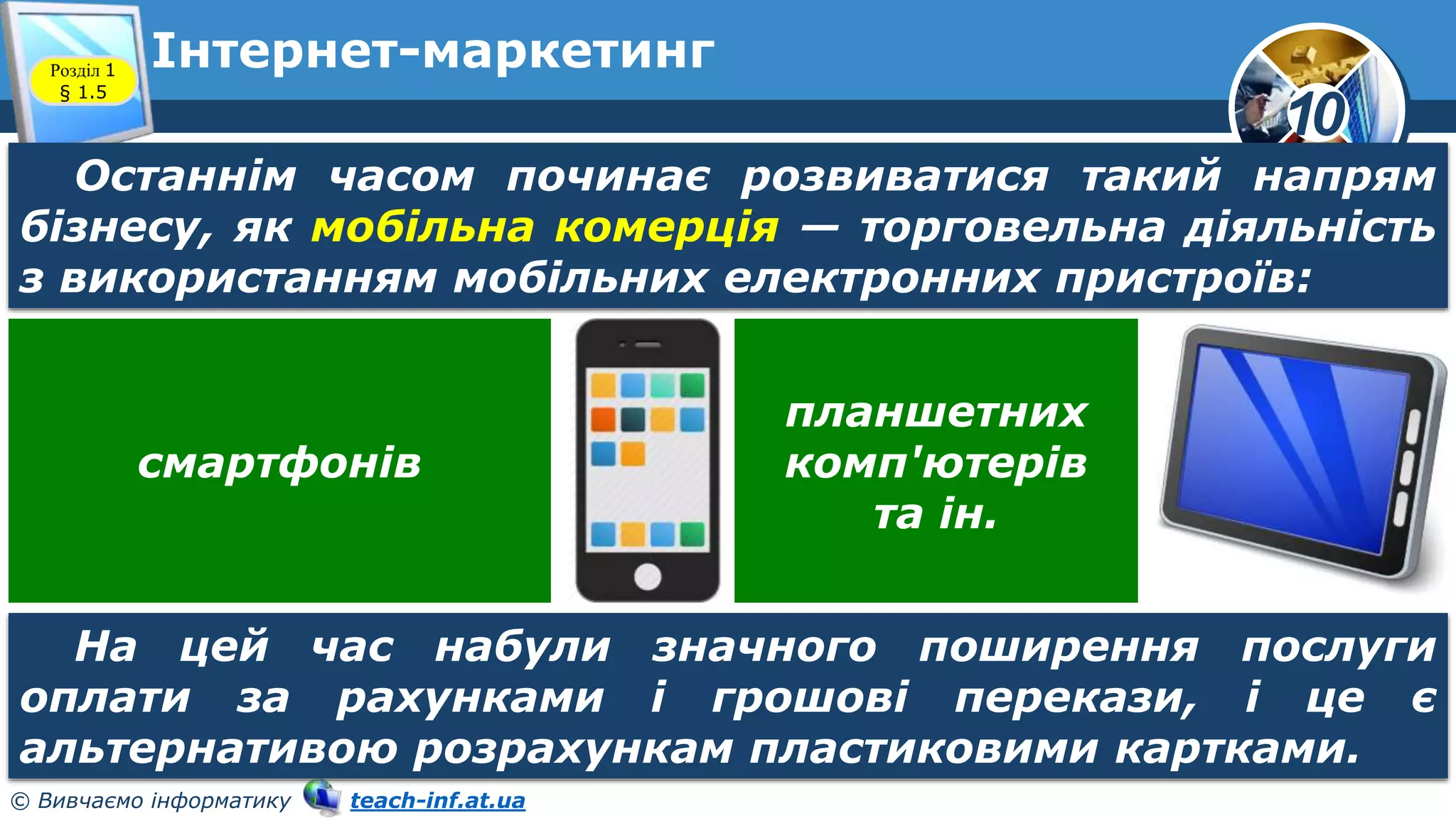 10
© Вивчаємо інформатику teach-inf.at.ua
Інтернет-маркетинг
Розділ 1
§ 1.5
Останнім часом починає розвиватися такий напрям
бізнесу, як мобільна комерція — торговельна діяльність
з використанням мобільних електронних пристроїв:
На цей час набули значного поширення послуги
оплати за рахунками і грошові перекази, і це є
альтернативою розрахункам пластиковими картками.
смартфонів
планшетних
комп'ютерів
та ін.
 