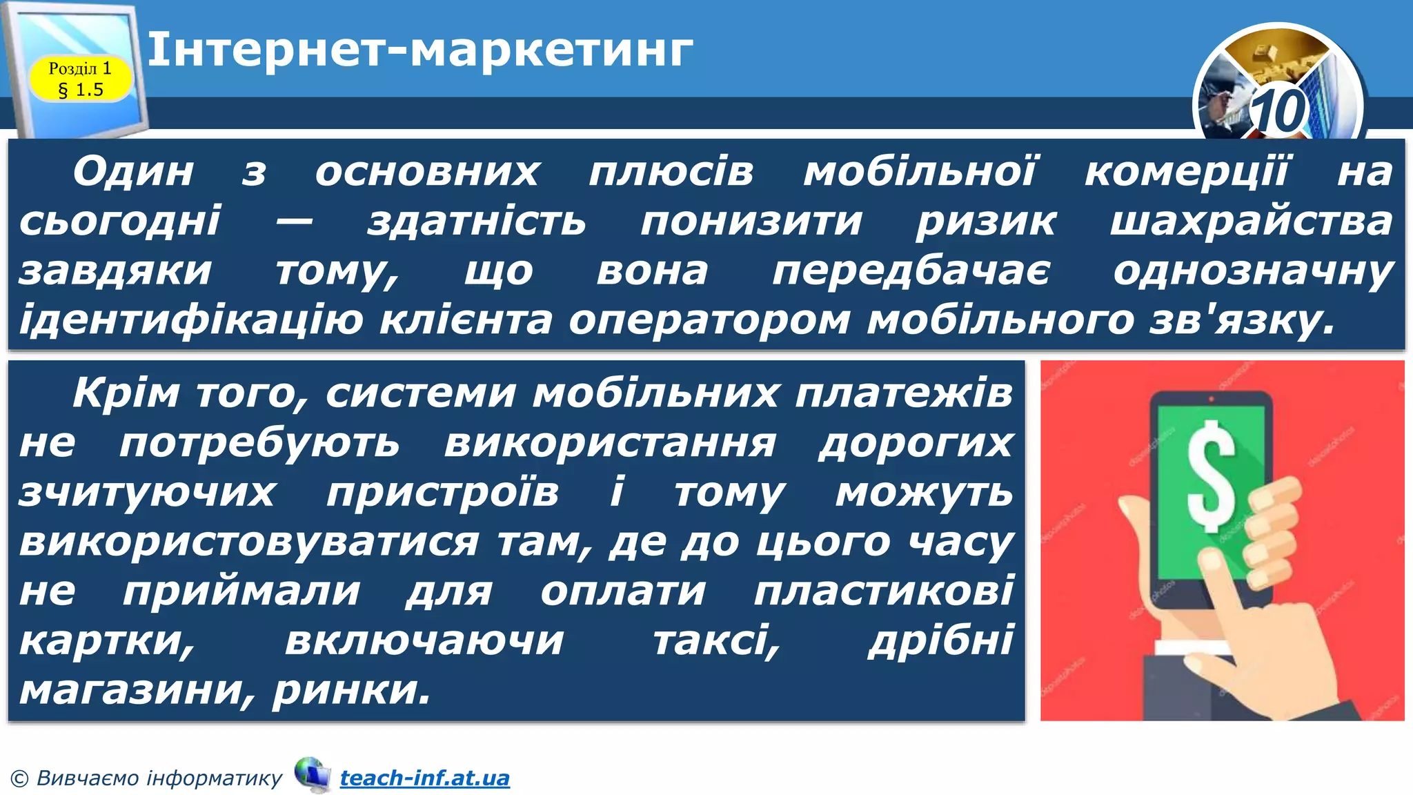 10
© Вивчаємо інформатику teach-inf.at.ua
Інтернет-маркетинг
Розділ 1
§ 1.5
Один з основних плюсів мобільної комерції на
сьогодні — здатність понизити ризик шахрайства
завдяки тому, що вона передбачає однозначну
ідентифікацію клієнта оператором мобільного зв'язку.
Крім того, системи мобільних платежів
не потребують використання дорогих
зчитуючих пристроїв і тому можуть
використовуватися там, де до цього часу
не приймали для оплати пластикові
картки, включаючи таксі, дрібні
магазини, ринки.
 