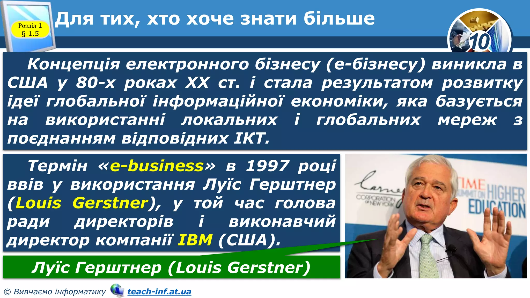 10
© Вивчаємо інформатику teach-inf.at.ua
Для тих, хто хоче знати більше
Розділ 1
§ 1.5
Концепція електронного бізнесу (е-бізнесу) виникла в
США у 80-х роках XX ст. і стала результатом розвитку
ідеї глобальної інформаційної економіки, яка базується
на використанні локальних і глобальних мереж з
поєднанням відповідних ІКТ.
Термін «e-business» в 1997 році
ввів у використання Луїс Герштнер
(Louis Gerstner), у той час голова
ради директорів і виконавчий
директор компанії IBM (США).
Луїс Герштнер (Louis Gerstner)
 