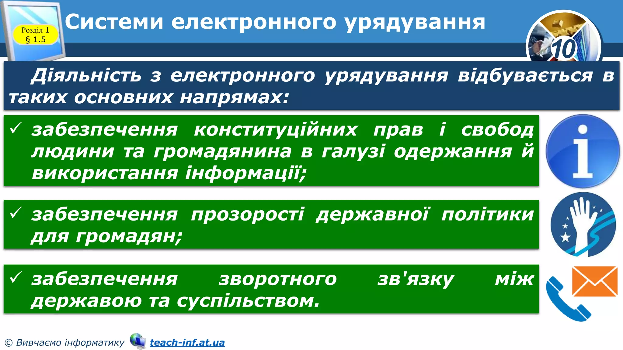 10
© Вивчаємо інформатику teach-inf.at.ua
Системи електронного урядування
Розділ 1
§ 1.5
Діяльність з електронного урядування відбувається в
таких основних напрямах:
 забезпечення конституційних прав і свобод
людини та громадянина в галузі одержання й
використання інформації;
 забезпечення прозорості державної політики
для громадян;
 забезпечення зворотного зв'язку між
державою та суспільством.
 