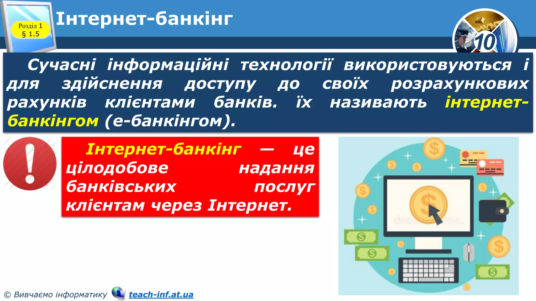 10
© Вивчаємо інформатику teach-inf.at.ua
Інтернет-банкінг
Розділ 1
§ 1.5
Сучасні інформаційні технології використовуються і
для здійснення доступу до своїх розрахункових
рахунків клієнтами банків. їх називають інтернет-
банкінгом (е-банкінгом).
Інтернет-банкінг — це
цілодобове надання
банківських послуг
клієнтам через Інтернет.
 