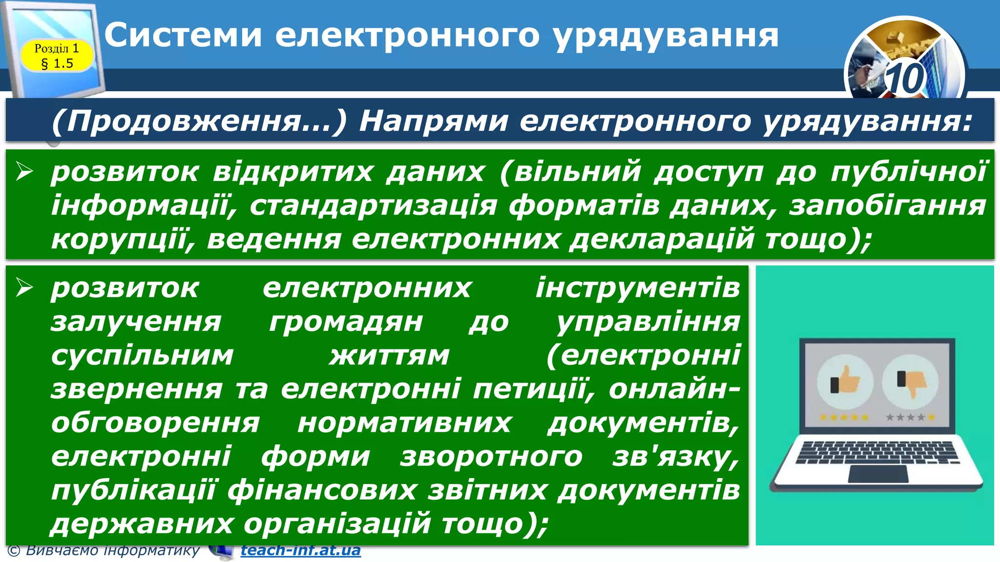 10
© Вивчаємо інформатику teach-inf.at.ua
Системи електронного урядування
Розділ 1
§ 1.5
(Продовження…) Напрями електронного урядування:
 розвиток відкритих даних (вільний доступ до публічної
інформації, стандартизація форматів даних, запобігання
корупції, ведення електронних декларацій тощо);
 розвиток електронних інструментів
залучення громадян до управління
суспільним життям (електронні
звернення та електронні петиції, онлайн-
обговорення нормативних документів,
електронні форми зворотного зв'язку,
публікації фінансових звітних документів
державних організацій тощо);
 