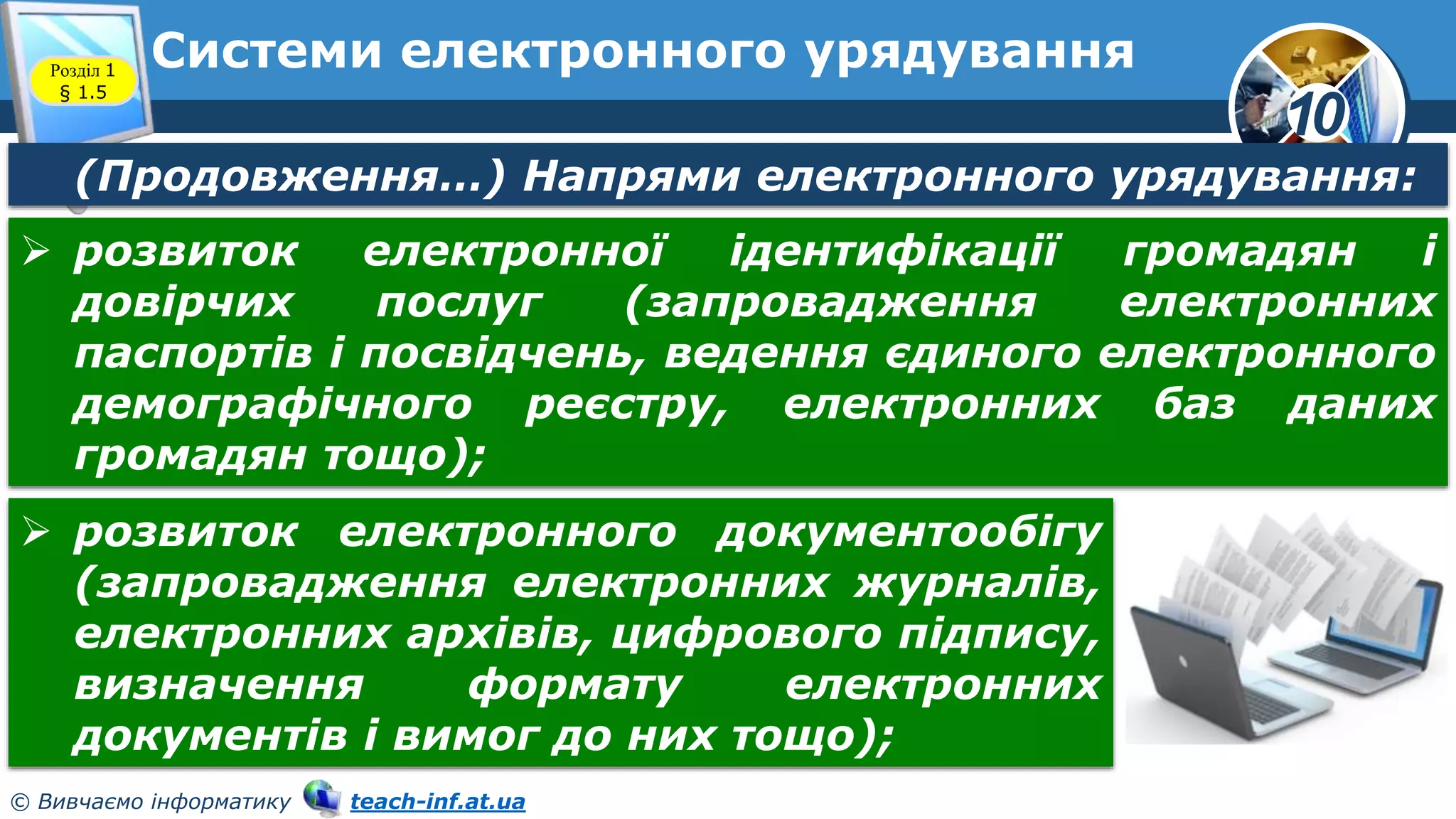 10
© Вивчаємо інформатику teach-inf.at.ua
Системи електронного урядування
Розділ 1
§ 1.5
(Продовження…) Напрями електронного урядування:
 розвиток електронної ідентифікації громадян і
довірчих послуг (запровадження електронних
паспортів і посвідчень, ведення єдиного електронного
демографічного реєстру, електронних баз даних
громадян тощо);
 розвиток електронного документообігу
(запровадження електронних журналів,
електронних архівів, цифрового підпису,
визначення формату електронних
документів і вимог до них тощо);
 