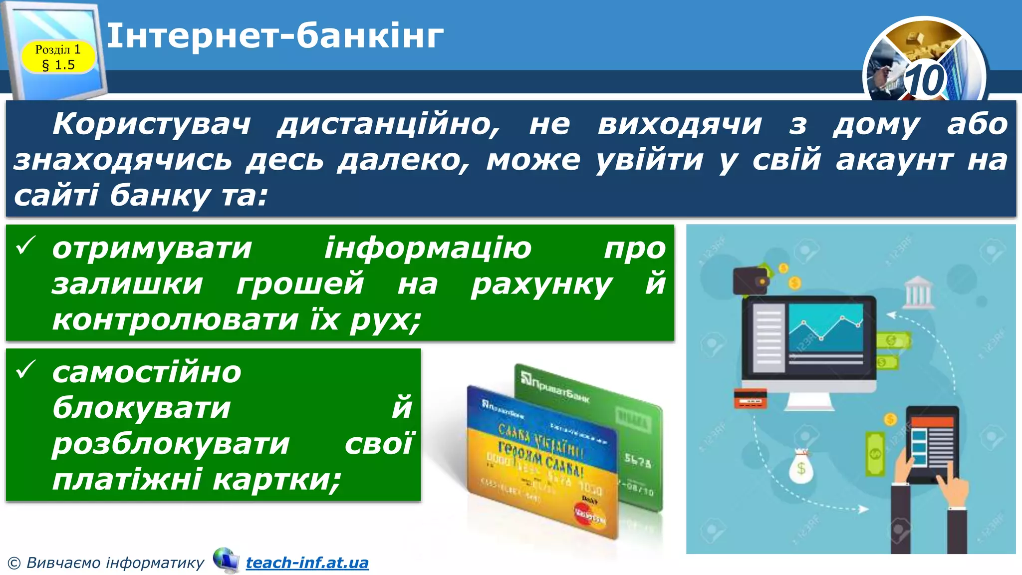 10
© Вивчаємо інформатику teach-inf.at.ua
Інтернет-банкінг
Розділ 1
§ 1.5
Користувач дистанційно, не виходячи з дому або
знаходячись десь далеко, може увійти у свій акаунт на
сайті банку та:
 отримувати інформацію про
залишки грошей на рахунку й
контролювати їх рух;
 самостійно
блокувати й
розблокувати свої
платіжні картки;
 