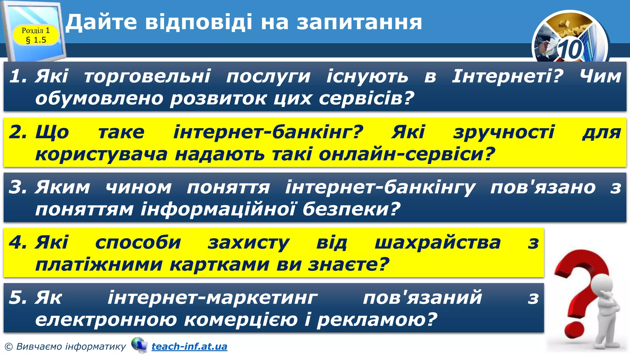 10
© Вивчаємо інформатику teach-inf.at.ua
Дайте відповіді на запитання
Розділ 1
§ 1.5
1. Які торговельні послуги існують в Інтернеті? Чим
обумовлено розвиток цих сервісів?
2. Що таке інтернет-банкінг? Які зручності для
користувача надають такі онлайн-сервіси?
3. Яким чином поняття інтернет-банкінгу пов'язано з
поняттям інформаційної безпеки?
4. Які способи захисту від шахрайства з
платіжними картками ви знаєте?
5. Як інтернет-маркетинг пов'язаний з
електронною комерцією і рекламою?
 