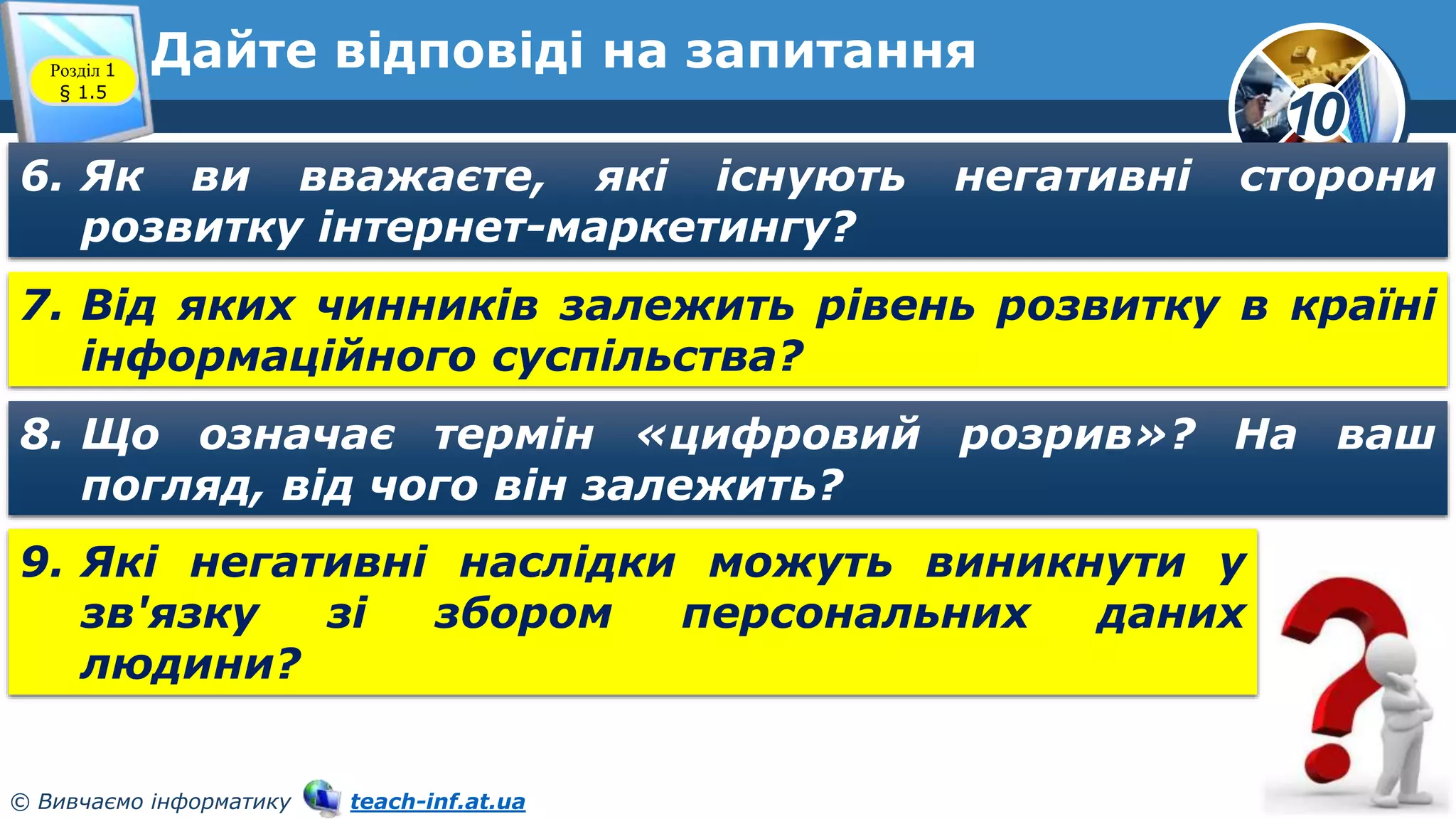 10
© Вивчаємо інформатику teach-inf.at.ua
Дайте відповіді на запитання
Розділ 1
§ 1.5
6. Як ви вважаєте, які існують негативні сторони
розвитку інтернет-маркетингу?
7. Від яких чинників залежить рівень розвитку в країні
інформаційного суспільства?
8. Що означає термін «цифровий розрив»? На ваш
погляд, від чого він залежить?
9. Які негативні наслідки можуть виникнути у
зв'язку зі збором персональних даних
людини?
 