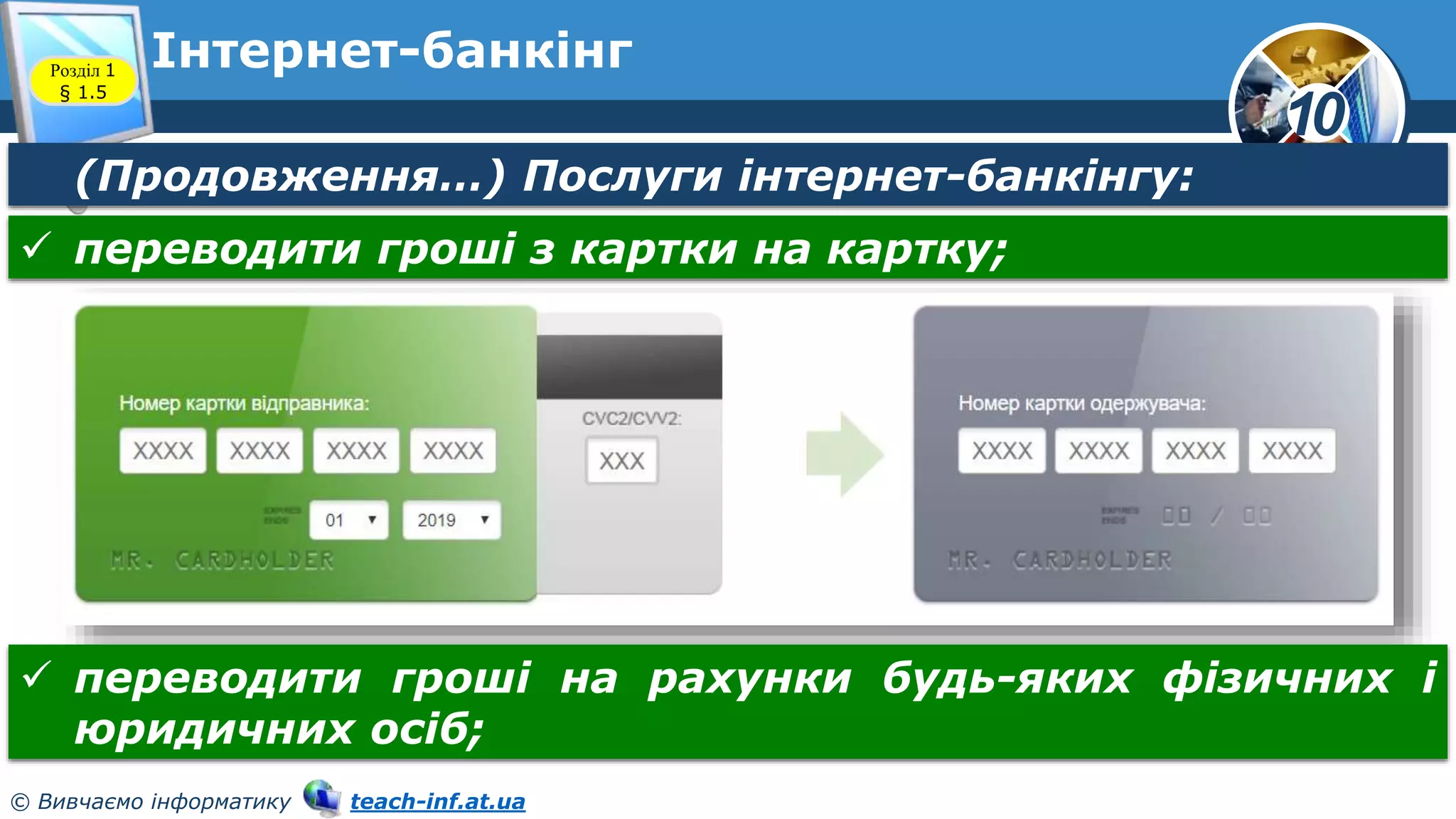 10
© Вивчаємо інформатику teach-inf.at.ua
Інтернет-банкінг
Розділ 1
§ 1.5
(Продовження…) Послуги інтернет-банкінгу:
 переводити гроші з картки на картку;
 переводити гроші на рахунки будь-яких фізичних і
юридичних осіб;
 