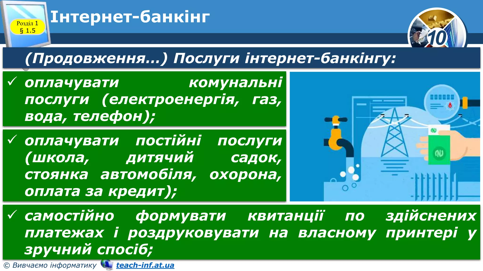 10
© Вивчаємо інформатику teach-inf.at.ua
Інтернет-банкінг
Розділ 1
§ 1.5
(Продовження…) Послуги інтернет-банкінгу:
 оплачувати комунальні
послуги (електроенергія, газ,
вода, телефон);
 оплачувати постійні послуги
(школа, дитячий садок,
стоянка автомобіля, охорона,
оплата за кредит);
 самостійно формувати квитанції по здійснених
платежах і роздруковувати на власному принтері у
зручний спосіб;
 