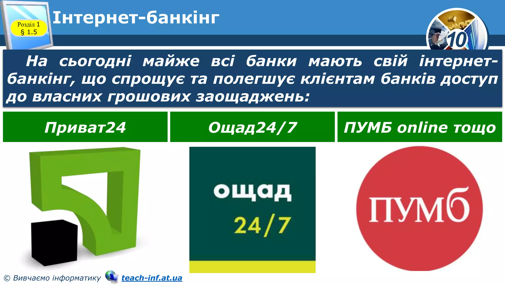 10
© Вивчаємо інформатику teach-inf.at.ua
Інтернет-банкінг
Розділ 1
§ 1.5
На сьогодні майже всі банки мають свій інтернет-
банкінг, що спрощує та полегшує клієнтам банків доступ
до власних грошових заощаджень:
Приват24 Ощад24/7 ПУМБ online тощо
 