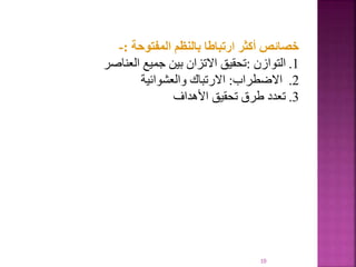 10
‫المفتوحة‬ ‫بالنظم‬ ‫ارتباطا‬ ‫أكثر‬ ‫خصائص‬
:
-
.1
‫التوازن‬
:
‫العناصر‬ ‫جميع‬ ‫بين‬ ‫االتزان‬ ‫تحقيق‬
.2
‫االضطراب‬
:
‫والعشوائية‬ ‫االرتباك‬
.3
‫األهداف‬ ‫تحقيق‬ ‫طرق‬ ‫تعدد‬
 