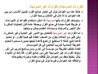 ‫المبرمجة‬ ‫غير‬ ‫والقرارات‬ ‫المبرمجة‬ ‫القرارات‬

‫األنسب‬ ‫للبديل‬ ‫القرار‬ ‫صانع‬ ‫اختيار‬ ‫في‬ ‫تؤثر‬ ‫العوامل‬ ‫من‬ ‫عدد‬ ‫هناك‬
.
‫م‬
‫بين‬ ‫ن‬
‫القرار‬ ‫برمجة‬ ‫اإلمكان‬ ‫في‬ ‫كان‬ ‫إذا‬ ‫ما‬ ‫العوامل‬ ‫هذه‬
.

‫بأنها‬ ‫القرارات‬ ‫وتوصف‬
‫مبرمجة‬
‫اإلجراءات‬ ‫أو‬ ‫القواعد‬ ‫استخدام‬ ‫أمكن‬ ‫إذا‬
‫الم‬ ‫العمليات‬ ‫فإن‬ ‫عامة‬ ‫وبصفة‬ ‫القرار‬ ‫صنع‬ ‫في‬ ‫محددة‬ ‫كمية‬ ‫طريقة‬ ‫أو‬
‫تكررة‬
‫برمجتها‬ ‫يمكن‬ ‫الخصم‬ ‫وسياسات‬ ‫والمرتبات‬ ‫األجور‬ ‫مثل‬
.

‫القرارات‬ ‫أما‬
‫المبرمجة‬ ‫غير‬
‫المتك‬ ‫وغير‬ ‫العادية‬ ‫غير‬ ‫األمور‬ ‫مع‬ ‫فتتعامل‬
،‫ررة‬
‫تح‬ ‫أو‬ ،‫للقرار‬ ‫كمية‬ ‫قيم‬ ‫إعطاء‬ ‫الصعب‬ ‫من‬ ‫يكون‬ ‫الحاالت‬ ‫من‬ ‫كثير‬ ‫وفي‬
‫ديد‬
‫تتبع‬ ‫قاعدة‬
.
‫مست‬ ‫بصورة‬ ‫نتبعها‬ ‫قاعدة‬ ‫نضع‬ ‫أن‬ ‫نستطيع‬ ‫ال‬ ‫فمثال‬
‫لتحديد‬ ‫مرة‬
‫المؤسسات‬ ‫كل‬ ‫في‬ ‫العاملين‬ ‫لتدريب‬ ‫المناسبة‬ ‫الطريقة‬
.
‫آ‬ ‫إلى‬ ‫تدريب‬ ‫برنامج‬ ‫ومن‬ ‫آخري‬ ‫إلى‬ ‫مؤسسة‬ ‫من‬ ‫الطريقة‬ ‫تختلف‬ ‫فعادة‬
‫خر‬
.
‫اختي‬ ‫أن‬ ‫شك‬ ‫فال‬ ،‫القرار‬ ‫صانع‬ ‫دور‬ ‫على‬ ‫المبرمجة‬ ‫غير‬ ‫القرارات‬ ‫وتؤكد‬
‫اره‬
‫وطموحاته‬ ‫وخبرته‬ ‫وعلمه‬ ‫ثقافته‬ ‫مثل‬ ‫العوامل‬ ‫من‬ ‫معقد‬ ‫بخليط‬ ‫يتأثر‬
‫القرار‬ ‫صنع‬ ‫في‬ ‫تؤثر‬ ‫وغيرها‬ ‫العوامل‬ ‫هذه‬ ‫وأخالقه‬
.
103
 