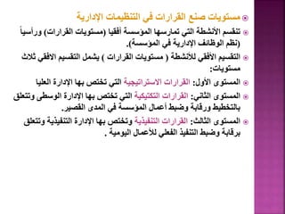 
‫اإلدارية‬ ‫التنظيمات‬ ‫في‬ ‫القرارات‬ ‫صنع‬ ‫مستويات‬

‫أفقيا‬ ‫المؤسسة‬ ‫تمارسها‬ ‫التي‬ ‫األنشطة‬ ‫تنقسم‬
(
‫القرارات‬ ‫مستويات‬
)
‫و‬
ً‫ا‬‫رأسي‬
(
‫المؤسسة‬ ‫في‬ ‫اإلدارية‬ ‫الوظائف‬ ‫نظم‬
.)

‫لألنشطة‬ ‫األفقي‬ ‫التقسيم‬
(
‫القرارات‬ ‫مستويات‬
)
‫اال‬ ‫التقسيم‬ ‫يشمل‬
‫ثالث‬ ‫فقي‬
‫مستويات‬
:

‫األول‬ ‫المستوى‬
:
‫االستراتيجية‬ ‫القرارات‬
‫العلي‬ ‫اإلدارة‬ ‫بها‬ ‫تختص‬ ‫التي‬
‫ا‬

‫الثاني‬ ‫المستوى‬
:
‫التكتيكية‬ ‫القرارات‬
‫الوسط‬ ‫اإلدارة‬ ‫بها‬ ‫تختص‬ ‫التي‬
‫وتتعلق‬ ‫ى‬
‫القصير‬ ‫المدى‬ ‫في‬ ‫المؤسسة‬ ‫أعمال‬ ‫وضبط‬ ‫ورقابة‬ ‫بالتخطيط‬
.

‫الثالث‬ ‫المستوى‬
:
‫التنفيذية‬ ‫القرارات‬
‫التنفيذي‬ ‫اإلدارة‬ ‫بها‬ ‫وتختص‬
‫وتتعلق‬ ‫ة‬
‫اليومية‬ ‫لألعمال‬ ‫الفعلي‬ ‫التنفيذ‬ ‫وضبط‬ ‫برقابة‬
.
105
 