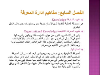 
‫المعرفة‬ ‫مفهوم‬
Knowledge
‫ا‬ ‫الى‬ ‫جديدة‬ ‫معلومات‬ ‫دخول‬ ‫نتيجة‬ ‫االنسان‬ ‫لدى‬ ‫الفكرية‬ ‫العملية‬ ‫محصلة‬ ‫هي‬
‫لعقل‬
‫البشري‬

‫التنظيمية‬ ‫المعرفة‬ ‫مفهوم‬
Organizational Knowledge
‫مالها‬ ‫رأس‬ ‫يكون‬ ‫الذي‬ ‫المؤسسة‬ ‫موارد‬ ‫من‬ ‫الفريد‬ ‫المورد‬ ‫ذلك‬ ‫الى‬ ‫يشير‬
‫واالختراع‬ ‫الكفاءات‬ ‫تتضمن‬ ‫ملموسة‬ ‫غير‬ ‫اصول‬ ‫في‬ ‫المتمثل‬ ‫المعرفي‬
‫ات‬
‫التنظيم‬ ‫والثقافة‬ ‫االجراءات‬ ‫وادلة‬ ‫والوثائق‬ ‫والنظم‬ ‫والعالقات‬ ‫والتعلم‬
‫وما‬ ‫ية‬
‫معرفة‬ ‫من‬ ‫التنظيم‬ ‫في‬ ‫فرد‬ ‫كل‬ ‫داخل‬ ‫يوجد‬
.

‫تصنيفاتها‬
:
‫الى‬ ‫الضمني‬ ‫البعد‬ ‫يشير‬ ‫وصريح‬ ‫ضمني‬ ‫بعدان‬ ‫التنظيمية‬ ‫للمعرفة‬
‫المعرفة‬
‫مجا‬ ‫في‬ ‫والخبرة‬ ‫االفعال‬ ‫في‬ ‫جذورها‬ ‫تكمن‬ ‫والتي‬ ‫الفرد‬ ‫لدى‬ ‫الشخصية‬
‫معين‬ ‫ل‬
.
‫م‬ ‫فهي‬ ‫محدد‬ ‫بعمل‬ ‫القيام‬ ‫كيفية‬ ‫معرفة‬ ‫الى‬ ‫فيشير‬ ‫الصريح‬ ‫البعد‬ ‫اما‬
‫عامة‬ ‫عرفة‬
‫ي‬ ‫الذي‬ ‫التشغيل‬ ‫دليل‬ ‫عليها‬ ‫مثال‬ ‫ملموسة‬ ‫بصورة‬ ‫ومبينة‬ ‫ومحددة‬ ‫واضحة‬
‫رفق‬
‫بيعها‬ ‫عند‬ ‫الكهربائية‬ ‫باالجهزة‬
 