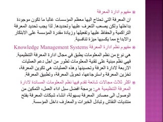 
‫المعرفة‬ ‫ادارة‬ ‫مفهوم‬
‫موج‬ ‫تكون‬ ‫ما‬ ‫غالبا‬ ‫المؤسسات‬ ‫معظم‬ ‫اليها‬ ‫تحتاج‬ ‫التي‬ ‫المعرفة‬ ‫ان‬
‫ودة‬
‫وتحديدها‬ ‫عليها‬ ‫التعرف‬ ‫يصعب‬ ‫ولكن‬ ‫بداخلها‬
.
‫ال‬ ‫تحديد‬ ‫يجب‬ ‫لذا‬
‫معرفة‬
‫ا‬ ‫على‬ ‫المؤسسة‬ ‫مقدرة‬ ‫وزيادة‬ ‫وتفعيلها‬ ‫عليها‬ ‫والحفاظ‬ ‫التراكمية‬
‫البتكار‬
‫تنافسية‬ ‫ميزة‬ ‫يكسبها‬ ‫مما‬ ‫واالبداع‬
.

‫المعرفة‬ ‫ادارة‬ ‫نظم‬ ‫مفهوم‬
Knowledge Management Systems
‫التنظيمي‬ ‫المعرفة‬ ‫ادارة‬ ‫مجال‬ ‫في‬ ‫يطبق‬ ‫المعلومات‬ ‫نظم‬ ‫من‬ ‫نوع‬ ‫هي‬
‫ة‬
.
‫العمليات‬ ‫دعم‬ ‫اجل‬ ‫من‬ ‫تطور‬ ‫المعلومات‬ ‫تقنية‬ ‫على‬ ‫مبنية‬ ‫نظم‬ ‫فهي‬
‫المعرف‬ ‫تكوين‬ ‫هي‬ ‫العمليات‬ ‫وهذه‬ ‫وتحسينها‬ ‫العرفة‬ ‫الدارة‬ ‫االربعة‬
،‫ة‬
‫المعرف‬ ‫وتطبيق‬ ،‫المعرفة‬ ‫تحويل‬ ،‫واسترجاعها‬ ‫المعرفة‬ ‫تخزين‬
‫ة‬
.

‫الدار‬ ‫المساندة‬ ‫المعلومات‬ ‫نظم‬ ‫فيها‬ ‫تقدم‬ ‫شائعة‬ ‫مجاالت‬ ‫ثالث‬ ‫اكثر‬
‫ة‬
‫هي‬ ‫التنظيمية‬ ‫المعرفة‬
:
‫م‬ ‫التمكين‬ ،‫العمل‬ ‫اداء‬ ‫سبل‬ ‫افضل‬ ‫برمجة‬
‫ن‬
‫بف‬ ‫المعرفة‬ ‫شبكات‬ ‫انشاء‬ ،‫بسهولة‬ ‫المعرفة‬ ‫مصادر‬ ‫الى‬ ‫الوصول‬
‫تح‬
‫المؤسسة‬ ‫داخل‬ ‫والمعارف‬ ‫الخبرات‬ ‫وتبادل‬ ‫النقاش‬ ‫منتديات‬
.
 