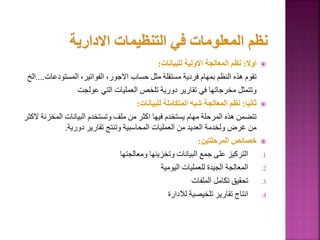 
‫اوال‬
:
‫للبيانات‬ ‫االولية‬ ‫المعالجة‬ ‫نظم‬
:
‫المستودعا‬ ،‫الفواتير‬ ،‫االجور‬ ‫حساب‬ ‫مثل‬ ‫مستقلة‬ ‫فردية‬ ‫بمهام‬ ‫النظم‬ ‫هذه‬ ‫تقوم‬
‫ت‬
....
‫الخ‬
‫عولجت‬ ‫التي‬ ‫العمليات‬ ‫تلخص‬ ‫دورية‬ ‫تقارير‬ ‫في‬ ‫مخرجاتها‬ ‫وتتمثل‬

‫ثانيا‬
:
‫للبيانات‬ ‫المتكاملة‬ ‫شبه‬ ‫المعالجة‬ ‫نظم‬
:
‫المخز‬ ‫البيانات‬ ‫وتستخدم‬ ‫ملف‬ ‫من‬ ‫اكثر‬ ‫فيها‬ ‫يستخدم‬ ‫مهام‬ ‫المرحلة‬ ‫هذه‬ ‫تتضمن‬
‫الكثر‬ ‫نة‬
‫دورية‬ ‫تقارير‬ ‫وتنتج‬ ‫المحاسبية‬ ‫العمليات‬ ‫من‬ ‫العديد‬ ‫ولخدمة‬ ‫غرض‬ ‫من‬
.

‫المرحلتين‬ ‫خصائص‬
:
.1
‫ومعالجتها‬ ‫وتخزينها‬ ‫البيانات‬ ‫جمع‬ ‫على‬ ‫التركيز‬
.2
‫اليومية‬ ‫للعمليات‬ ‫الجيدة‬ ‫المعالجة‬
.3
‫الملفات‬ ‫تكامل‬ ‫تحقيق‬
.4
‫لالدارة‬ ‫تلخيصية‬ ‫تقارير‬ ‫انتاج‬
 