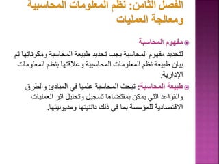 
‫المحاسبة‬ ‫مفهوم‬
‫ومك‬ ‫المحاسبة‬ ‫طبيعة‬ ‫تحديد‬ ‫يجب‬ ‫المحاسبة‬ ‫مفهوم‬ ‫لتحديد‬
‫ثم‬ ‫وناتها‬
‫الم‬ ‫بنظم‬ ‫وعالقتها‬ ‫المحاسبية‬ ‫المعلومات‬ ‫نظم‬ ‫طبيعة‬ ‫بيان‬
‫علومات‬
‫اإلدارية‬
.

‫المحاسبة‬ ‫طبيعة‬
:
‫وال‬ ‫المبادئ‬ ‫في‬ ‫علميا‬ ‫المحاسبة‬ ‫تبحث‬
‫طرق‬
‫الع‬ ‫اثر‬ ‫وتحليل‬ ‫تسجيل‬ ‫بمقتضاها‬ ‫يمكن‬ ‫التي‬ ‫والقواعد‬
‫مليات‬
‫ومديونيتها‬ ‫دائنيتها‬ ‫ذلك‬ ‫في‬ ‫بما‬ ‫للمؤسسة‬ ‫االقتصادية‬
.
113
 