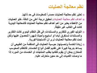 
‫ذاتها‬ ‫حد‬ ‫في‬ ‫للمعلومات‬ ً‫ا‬‫مصدر‬ ‫العمليات‬ ‫معالجة‬ ‫نظم‬ ‫تعتبر‬
.

‫العمليات‬ ‫معالجة‬ ‫نظم‬ ‫أهداف‬
:
‫العمليات‬ ‫خلو‬ ،‫الدقة‬ ‫من‬ ‫أعلى‬ ‫درجة‬ ‫تحقيق‬
‫اليدوي‬ ‫فالمعالجة‬ ‫العمليات‬ ‫معالجة‬ ‫نظم‬ ‫أهداف‬ ‫أهم‬ ‫من‬ ‫يعتبر‬ ‫األخطاء‬ ‫من‬
‫ة‬
‫دقيقة‬ ‫غير‬ ‫الغالب‬ ‫في‬ ‫كانت‬
.

‫والمستندات‬ ‫للتقارير‬ ‫الفوري‬ ‫التوليد‬
:
‫كانت‬ ‫اليدوي‬ ‫النظام‬ ‫ظل‬ ‫في‬
‫التقارير‬
‫عليه‬ ‫للحصول‬ ‫شهورا‬ ‫وأحيانا‬ ‫أسابيع‬ ‫أو‬ ‫أياما‬ ‫تستغرق‬ ‫والمستندات‬
‫ولكن‬ ‫ا‬
‫فورية‬ ‫االستجابة‬ ‫أن‬ ‫نرى‬ ‫العمليات‬ ‫معالجة‬ ‫نظم‬ ‫تحت‬
.

‫وتحسينها‬ ‫الخدمة‬ ‫زيادة‬
:
‫أ‬ ‫الطبيعي‬ ‫من‬ ‫المنظمة‬ ‫في‬ ‫العمليات‬ ‫حوسبة‬
‫ن‬
‫الخدمات‬ ‫أنواع‬ ‫أفضل‬ ‫تقديم‬ ‫على‬ ‫كبيرة‬ ‫بدرجة‬ ‫يساعد‬
.
‫المحو‬ ‫فالنظام‬
‫سب‬
‫إ‬ ‫المورد‬ ‫من‬ ‫الخدمات‬ ‫أو‬ ‫المنتجات‬ ‫بطلب‬ ‫تلقائيا‬ ‫يقوم‬ ‫أن‬ ‫يمكن‬ ‫للمخازن‬
‫ذا‬
‫عليه‬ ‫متعارف‬ ‫معين‬ ‫حد‬ ‫إلى‬ ‫الكميات‬ ‫وصلت‬ ‫ما‬
.
117
‫العمليات‬ ‫معالجة‬ ‫نظم‬
 