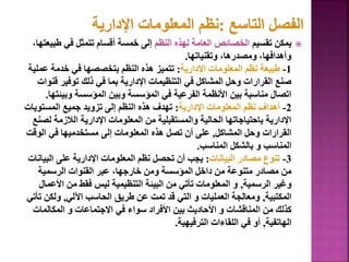 
‫تقسيم‬ ‫يمكن‬
‫النظم‬ ‫لهذه‬ ‫العامة‬ ‫الخصائص‬
‫طب‬ ‫في‬ ‫تتمثل‬ ‫أقسام‬ ‫خمسة‬ ‫إلى‬
،‫يعتها‬
‫وتقنياتها‬ ،‫ومصدرها‬ ،‫وأهدافها‬
.
1
-
‫اإلدارية‬ ‫المعلومات‬ ‫نظم‬ ‫طبيعة‬
:
‫عم‬ ‫خدمة‬ ‫في‬ ‫بتخصصها‬ ‫النظم‬ ‫هذه‬ ‫تتميز‬
‫لية‬
‫ق‬ ‫توفير‬ ‫ذلك‬ ‫في‬ ‫بما‬ ‫اإلدارية‬ ‫التنظيمات‬ ‫في‬ ‫المشاكل‬ ‫وحل‬ ‫القرارات‬ ‫صنع‬
‫نوات‬
‫وبيئ‬ ‫المؤسسة‬ ‫وبين‬ ‫المؤسسة‬ ‫في‬ ‫الفرعية‬ ‫األنظمة‬ ‫بين‬ ‫مناسبة‬ ‫اتصال‬
‫تها‬
.
2
-
‫اإلدارية‬ ‫المعلومات‬ ‫نظم‬ ‫أهداف‬
:
‫المستويا‬ ‫جميع‬ ‫تزويد‬ ‫إلى‬ ‫النظم‬ ‫هذه‬ ‫تهدف‬
‫ت‬
‫ل‬ ‫الالزمة‬ ‫اإلدارية‬ ‫المعلومات‬ ‫من‬ ‫والمستقبلية‬ ‫الحالية‬ ‫باحتياجاتها‬ ‫اإلدارية‬
‫صنع‬
‫المشاكل‬ ‫وحل‬ ‫القرارات‬
,
‫الوق‬ ‫في‬ ‫مستخدميها‬ ‫إلى‬ ‫المعلومات‬ ‫هذه‬ ‫تصل‬ ‫أن‬ ‫على‬
‫ت‬
‫المناسب‬ ‫بالشكل‬ ‫و‬ ‫المناسب‬
.
3
-
‫البيانات‬ ‫مصادر‬ ‫تنوع‬
:
‫البي‬ ‫على‬ ‫اإلدارية‬ ‫المعلومات‬ ‫نظم‬ ‫تحصل‬ ‫أن‬ ‫يجب‬
‫انات‬
‫الرسمية‬ ‫القنوات‬ ‫عبر‬ ،‫خارجها‬ ‫ومن‬ ‫المؤسسة‬ ‫داخل‬ ‫من‬ ‫متنوعة‬ ‫مصادر‬ ‫من‬
‫الرسمية‬ ‫وغير‬
,
‫األع‬ ‫من‬ ‫فقط‬ ‫ليس‬ ‫التنظيمية‬ ‫البيئة‬ ‫من‬ ‫تأتي‬ ‫المعلومات‬ ‫و‬
‫مال‬
‫المكتبية‬
,
‫اآللي‬ ‫الحاسب‬ ‫طريق‬ ‫عن‬ ‫تمت‬ ‫قد‬ ‫التي‬ ‫و‬ ‫العمليات‬ ‫ومعالجة‬
,
‫ولكن‬
‫تأتي‬
‫المكالمات‬ ‫و‬ ‫االجتماعات‬ ‫في‬ ‫سواء‬ ‫األفراد‬ ‫بين‬ ‫األحاديث‬ ‫و‬ ‫المناقشات‬ ‫من‬ ‫كذلك‬
‫الهاتفية‬
,
‫الترفيهية‬ ‫اللقاءات‬ ‫في‬ ‫أو‬
.
121
 