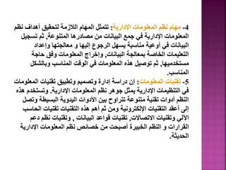 4
-
‫اإلدارية‬ ‫المعلومات‬ ‫نظم‬ ‫مهام‬
:
‫نظ‬ ‫أهداف‬ ‫لتحقيق‬ ‫الالزمة‬ ‫المهام‬ ‫تتمثل‬
‫م‬
‫المتنوعة‬ ‫مصادرها‬ ‫من‬ ‫البيانات‬ ‫جمع‬ ‫في‬ ‫اإلدارية‬ ‫المعلومات‬
,
‫تسجي‬ ‫ثم‬
‫ل‬
‫وإعداد‬ ‫معالجتها‬ ‫و‬ ‫إليها‬ ‫الرجوع‬ ‫يسهل‬ ‫مناسبة‬ ‫أوعية‬ ‫في‬ ‫البيانات‬
‫البيانات‬ ‫بمعالجة‬ ‫الخاصة‬ ‫التعليمات‬
,
‫حاجة‬ ‫وفق‬ ‫المعلومات‬ ‫وإخراج‬
‫مستخدميها‬
,
‫وبالشكل‬ ‫المناسب‬ ‫الوقت‬ ‫في‬ ‫المعلومات‬ ‫هذه‬ ‫توصيل‬ ‫ثم‬
‫المناسب‬
.
5
-
‫المعلومات‬ ‫تقنيات‬
:
‫الم‬ ‫تقنيات‬ ‫وتطبيق‬ ‫وتصميم‬ ‫إدارة‬ ‫دراسة‬ ‫إن‬
‫علومات‬
‫اإلدارية‬ ‫المعلومات‬ ‫نظم‬ ‫جوهر‬ ‫يمثل‬ ‫اإلدارية‬ ‫التنظيمات‬ ‫في‬
.
‫وتستخد‬
‫هذه‬ ‫م‬
‫و‬ ‫البسيطة‬ ‫اليدوية‬ ‫األدوات‬ ‫بين‬ ‫تتراوح‬ ‫متنوعة‬ ‫تقنية‬ ‫أدوات‬ ‫النظم‬
‫تصل‬
‫ا‬ ‫تقنيات‬ ‫التقنيات‬ ‫هذه‬ ‫أهم‬ ‫ثم‬ ‫ومن‬ ‫اإللكترونية‬ ‫التقنيات‬ ‫أعقد‬ ‫إلى‬
‫لحاسب‬
‫االتصاالت‬ ‫وتقنيات‬ ‫اآللي‬
,
‫البيانات‬ ‫قواعد‬ ‫تقنيات‬
,
‫نظ‬ ‫وتقنيات‬
‫دعم‬ ‫م‬
‫اإلداري‬ ‫المعلومات‬ ‫نظم‬ ‫خصائص‬ ‫من‬ ‫أصبحت‬ ‫الخبيرة‬ ‫النظم‬ ‫و‬ ‫القرارات‬
‫ة‬
‫الحديثة‬
.
122
 