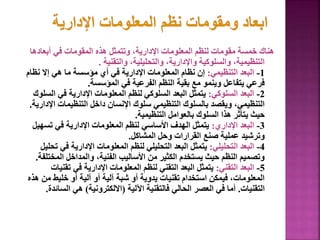 ‫أبعادها‬ ‫في‬ ‫المقومات‬ ‫هذه‬ ‫وتتمثل‬ ،‫اإلدارية‬ ‫المعلومات‬ ‫لنظم‬ ‫مقومات‬ ‫خمسة‬ ‫هناك‬
‫والتقنية‬ ،‫والتحليلية‬ ،‫واإلدارية‬ ‫والسلوكية‬ ،‫التنظيمية‬
.
1
-
‫التنظيمي‬ ‫البعد‬
:
‫نظا‬ ‫إال‬ ‫هي‬ ‫ما‬ ‫مؤسسة‬ ‫أي‬ ‫في‬ ‫اإلدارية‬ ‫المعلومات‬ ‫نظام‬ ‫إن‬
‫م‬
‫المؤسسة‬ ‫في‬ ‫الفرعية‬ ‫النظم‬ ‫بقية‬ ‫مع‬ ‫وينمو‬ ‫يتفاعل‬ ‫فرعي‬
.
2
-
‫السلوكي‬ ‫البعد‬
:
‫ال‬ ‫في‬ ‫اإلدارية‬ ‫المعلومات‬ ‫لنظم‬ ‫السلوكي‬ ‫البعد‬ ‫يتمثل‬
‫سلوك‬
‫ا‬ ‫التنظيمات‬ ‫داخل‬ ‫اإلنسان‬ ‫سلوك‬ ‫التنظيمي‬ ‫بالسلوك‬ ‫ويقصد‬ ،‫التنظيمي‬
‫إلدارية‬
.
‫التنظيمية‬ ‫بالعوامل‬ ‫السلوك‬ ‫هذا‬ ‫يتأثر‬ ‫حيث‬
.
3
-
‫اإلداري‬ ‫البعد‬
:
‫تسه‬ ‫في‬ ‫اإلدارية‬ ‫المعلومات‬ ‫لنظم‬ ‫األساسي‬ ‫الهدف‬ ‫يتمثل‬
‫يل‬
‫المشاكل‬ ‫وحل‬ ‫القرارات‬ ‫صنع‬ ‫عملية‬ ‫وترشيد‬
.
4
-
‫التحليلي‬ ‫البعد‬
:
‫في‬ ‫اإلدارية‬ ‫المعلومات‬ ‫لنظم‬ ‫التحليلي‬ ‫البعد‬ ‫يتمثل‬
‫تحليل‬
‫المخ‬ ‫والمداخل‬ ،‫الفنية‬ ‫األساليب‬ ‫من‬ ‫الكثير‬ ‫يستخدم‬ ‫حيث‬ ‫النظم‬ ‫وتصميم‬
‫تلفة‬
.
5
-
‫التقني‬ ‫البعد‬
:
‫تقن‬ ‫في‬ ‫اإلدارية‬ ‫المعلومات‬ ‫لنظم‬ ‫التقني‬ ‫البعد‬ ‫يتمثل‬
‫يات‬
‫م‬ ‫خليط‬ ‫أو‬ ‫آلية‬ ‫أو‬ ‫آلية‬ ‫شبة‬ ‫أو‬ ‫يدوية‬ ‫تقنيات‬ ‫استخدام‬ ‫فيمكن‬ ،‫المعلومات‬
‫هذه‬ ‫ن‬
‫التقنيات‬
.
‫اآللية‬ ‫فالتقنية‬ ‫الحالي‬ ‫العصر‬ ‫في‬ ‫أما‬
(
‫االلكترونية‬
)
‫الس‬ ‫هي‬
‫ائدة‬
.
123
 