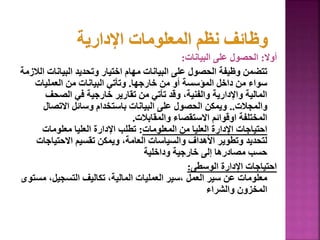 ‫أوال‬
:
‫البيانات‬ ‫على‬ ‫الحصول‬
:
‫البيانا‬ ‫وتحديد‬ ‫اختيار‬ ‫مهام‬ ‫البيانات‬ ‫على‬ ‫الحصول‬ ‫وظيفة‬ ‫تتضمن‬
‫الالزمة‬ ‫ت‬
‫خارجها‬ ‫من‬ ‫أو‬ ‫المؤسسة‬ ‫داخل‬ ‫من‬ ‫سواء‬
.
‫العمليات‬ ‫من‬ ‫البيانات‬ ‫وتأتي‬
‫الصحف‬ ‫في‬ ‫خارجية‬ ‫تقارير‬ ‫من‬ ‫تأتي‬ ‫وقد‬ ،‫والفنية‬ ‫واإلدارية‬ ‫المالية‬
‫والمجالت‬
..
‫االتصال‬ ‫وسائل‬ ‫باستخدام‬ ‫البيانات‬ ‫على‬ ‫الحصول‬ ‫ويمكن‬
‫والمقابالت‬ ‫االستقصاء‬ ‫اوقوائم‬ ‫المختلفة‬
.
‫المعلومات‬ ‫من‬ ‫العليا‬ ‫اإلدارة‬ ‫احتياجات‬
:
‫معلومات‬ ‫العليا‬ ‫اإلدارة‬ ‫تطلب‬
‫االحتيا‬ ‫تقسيم‬ ‫ويمكن‬ ،‫العامة‬ ‫والسياسات‬ ‫األهداف‬ ‫وتطوير‬ ‫لتحديد‬
‫جات‬
‫وداخلية‬ ‫خارجية‬ ‫إلى‬ ‫مصادرها‬ ‫حسب‬
‫الوسطى‬ ‫اإلدارة‬ ‫احتياجات‬
:
،‫التسجيل‬ ‫تكاليف‬ ،‫المالية‬ ‫العمليات‬ ‫سير‬، ‫العمل‬ ‫سير‬ ‫عن‬ ‫معلومات‬
‫مستوى‬
‫والشراء‬ ‫المخزون‬
127
 