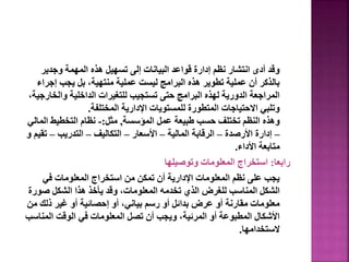 ‫وجدير‬ ‫المهمة‬ ‫هذه‬ ‫تسهيل‬ ‫إلى‬ ‫البيانات‬ ‫قواعد‬ ‫إدارة‬ ‫نظم‬ ‫انتشار‬ ‫أدى‬ ‫وقد‬
‫إجرا‬ ‫يجب‬ ‫بل‬ ،‫منتهية‬ ‫عملية‬ ‫ليست‬ ‫البرامج‬ ‫هذه‬ ‫تطوير‬ ‫عملية‬ ‫أن‬ ‫بالذكر‬
‫ء‬
‫والخا‬ ‫الداخلية‬ ‫للتغيرات‬ ‫تستجيب‬ ‫حتى‬ ‫البرامج‬ ‫لهذه‬ ‫الدورية‬ ‫المراجعة‬
،‫رجية‬
‫المختلفة‬ ‫اإلدارية‬ ‫للمستويات‬ ‫المتطورة‬ ‫االحتياجات‬ ‫وتلبي‬
.
‫المؤسسة‬ ‫عمل‬ ‫طبيعة‬ ‫حسب‬ ‫تختلف‬ ‫النظم‬ ‫وهذه‬
,
‫مثل‬
:
-
‫الم‬ ‫التخطيط‬ ‫نظام‬
‫الي‬
–
‫األرصدة‬ ‫إدارة‬
–
‫المالية‬ ‫الرقابة‬
–
‫األسعار‬
–
‫التكاليف‬
–
‫التدريب‬
–
‫تق‬
‫و‬ ‫يم‬
‫األداء‬ ‫متابعة‬
.
‫رابعا‬
:
‫وتوصيلها‬ ‫المعلومات‬ ‫استخراج‬
‫في‬ ‫المعلومات‬ ‫استخراج‬ ‫من‬ ‫تمكن‬ ‫أن‬ ‫اإلدارية‬ ‫المعلومات‬ ‫نظم‬ ‫على‬ ‫يجب‬
‫صور‬ ‫الشكل‬ ‫هذا‬ ‫يأخذ‬ ‫وقد‬ ،‫المعلومات‬ ‫تخدمه‬ ‫الذي‬ ‫للغرض‬ ‫المناسب‬ ‫الشكل‬
‫ة‬
‫م‬ ‫ذلك‬ ‫غير‬ ‫أو‬ ‫إحصائية‬ ‫أو‬ ،‫بياني‬ ‫رسم‬ ‫أو‬ ‫بدائل‬ ‫عرض‬ ‫أو‬ ‫مقارنة‬ ‫معلومات‬
‫ن‬
‫المنا‬ ‫الوقت‬ ‫في‬ ‫المعلومات‬ ‫تصل‬ ‫أن‬ ‫ويجب‬ ،‫المرئية‬ ‫أو‬ ‫المطبوعة‬ ‫األشكال‬
‫سب‬
‫الستخدامها‬
.
129
 