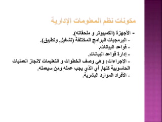 -
‫األجهزة‬
(
‫ملحقاته‬ ‫و‬ ‫الكمبيوتر‬
.)
-
‫المختلفة‬ ‫البرامج‬ ‫البرمجيات‬
(
‫تشغيل‬
,
‫وتطبيق‬
.)
-
‫البيانات‬ ‫قواعد‬
.
-
‫البيانات‬ ‫قواعد‬ ‫إدارة‬
.
-
‫اإلجراءات‬
:
‫العمليات‬ ‫النجاز‬ ‫التعليمات‬ ‫و‬ ‫الخطوات‬ ‫وصف‬ ‫وهي‬
‫كلها‬ ‫الحاسوبية‬
,
‫سيعمله‬ ‫ومن‬ ‫عمله‬ ‫يجب‬ ‫الذي‬ ‫أي‬
.
-
‫البشرية‬ ‫الموارد‬ ‫األفراد‬
.
133
 