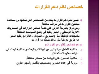 
‫مس‬ ‫من‬ ‫تمكنها‬ ‫التي‬ ‫الخصائص‬ ‫من‬ ‫بعدد‬ ‫القرارات‬ ‫دعم‬ ‫نظم‬ ‫تتميز‬
‫اعدة‬
‫مختلفة‬ ‫مواقف‬ ‫في‬ ‫القرارات‬ ‫صانعين‬
.
‫المستو‬ ‫في‬ ‫القرارات‬ ‫صانعي‬ ‫خدمة‬ ‫على‬ ‫األولى‬ ‫بالدرجة‬ ‫تركز‬ ‫وهي‬
‫يات‬
‫العليا‬ ‫و‬ ‫الوسطى‬ ‫اإلدارية‬
,
‫المتعلقة‬ ‫السياسات‬ ‫وضع‬ ‫في‬ ‫وتفيد‬
‫مثل‬ ‫الوظيفة‬ ‫بالمجاالت‬
(
‫التسويق‬
–
‫التمويل‬
–
‫األفراد‬
)
‫ا‬ ‫وتفيد‬
‫لمدير‬
‫قرارات‬ ‫من‬ ‫يتخذه‬ ‫قد‬ ‫ما‬ ‫بأثر‬ ‫تعريفة‬ ‫طريق‬ ‫عن‬
.

‫القرارات‬ ‫دعم‬ ‫نظم‬ ‫خصائص‬ ‫اهم‬
:
.1
‫البيانات‬ ‫من‬ ‫كبير‬ ‫كم‬ ‫مع‬ ‫التعامل‬ ‫إمكانية‬
( .
‫الب‬ ‫إمكانية‬ ‫أو‬ ‫البحث‬
‫في‬ ‫حث‬
‫متعددة‬ ‫معلومات‬ ‫قواعد‬
.)
.2
‫مختلفة‬ ‫مصادر‬ ‫من‬ ‫البيانات‬ ‫على‬ ‫الحصول‬ ‫إمكانية‬
.
.3
‫الطرق‬ ‫وأسهل‬ ‫بأفضل‬ ‫وتصحيحها‬ ‫التقارير‬ ‫إعداد‬ ‫في‬ ‫مرونة‬
.
137
 
