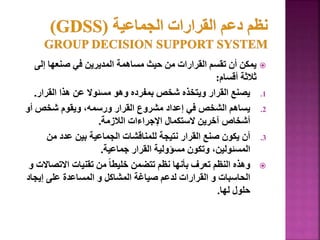 
‫إلى‬ ‫صنعها‬ ‫في‬ ‫المديرين‬ ‫مساهمة‬ ‫حيث‬ ‫من‬ ‫القرارات‬ ‫تقسم‬ ‫أن‬ ‫يمكن‬
‫أقسام‬ ‫ثالثة‬
:
.1
‫القرار‬ ‫هذا‬ ‫عن‬ ‫مسئوال‬ ‫وهو‬ ‫بمفرده‬ ‫شخص‬ ‫ويتخذه‬ ‫القرار‬ ‫يصنع‬
.
.2
‫أو‬ ‫شخص‬ ‫ويقوم‬ ،‫ورسمه‬ ‫القرار‬ ‫مشروع‬ ‫إعداد‬ ‫في‬ ‫الشخص‬ ‫يساهم‬
‫الالزمة‬ ‫اإلجراءات‬ ‫الستكمال‬ ‫آخرين‬ ‫أشخاص‬
.
.3
‫من‬ ‫عدد‬ ‫بين‬ ‫الجماعية‬ ‫للمناقشات‬ ‫نتيجة‬ ‫القرار‬ ‫صنع‬ ‫يكون‬ ‫أن‬
‫جماعية‬ ‫القرار‬ ‫مسؤولية‬ ‫وتكون‬ ،‫المسئولين‬
.

‫االتص‬ ‫تقنيات‬ ‫من‬ ً‫ا‬‫خليط‬ ‫تتضمن‬ ‫نظم‬ ‫بأنها‬ ‫تعرف‬ ‫النظم‬ ‫وهذه‬
‫و‬ ‫االت‬
‫إيجا‬ ‫على‬ ‫المساعدة‬ ‫و‬ ‫المشاكل‬ ‫صياغة‬ ‫لدعم‬ ‫القرارات‬ ‫و‬ ‫الحاسبات‬
‫د‬
‫لها‬ ‫حلول‬
.
144
 