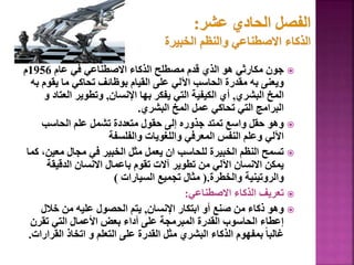 
‫عام‬ ‫في‬ ‫االصطناعي‬ ‫الذكاء‬ ‫مصطلح‬ ‫قدم‬ ‫الذي‬ ‫هو‬ ‫مكارثي‬ ‫جون‬
1956
‫م‬
‫يق‬ ‫ما‬ ‫تحاكي‬ ‫بوظائف‬ ‫القيام‬ ‫على‬ ‫اآللي‬ ‫الحاسب‬ ‫مقدرة‬ ‫به‬ ‫ويعنى‬
‫به‬ ‫وم‬
‫البشري‬ ‫المخ‬
,
‫اإلنسان‬ ‫بها‬ ‫يفكر‬ ‫التي‬ ‫الكيفية‬ ‫أي‬
,
‫الع‬ ‫وتطوير‬
‫و‬ ‫تاد‬
‫البشري‬ ‫المخ‬ ‫عمل‬ ‫تحاكي‬ ‫التي‬ ‫البرامج‬
.

‫الحاسب‬ ‫علم‬ ‫تشمل‬ ‫متعددة‬ ‫حقول‬ ‫إلى‬ ‫جذوره‬ ‫تمتد‬ ‫واسع‬ ‫حقل‬ ‫وهو‬
‫والفلسفة‬ ‫واللغويات‬ ‫المعرفي‬ ‫النفس‬ ‫وعلم‬ ‫اآللي‬

‫معي‬ ‫مجال‬ ‫في‬ ‫الخبير‬ ‫مثل‬ ‫يعمل‬ ‫ان‬ ‫للحاسب‬ ‫الخبيرة‬ ‫النظم‬ ‫تسمح‬
‫كما‬ ،‫ن‬
‫الدقيقة‬ ‫االنسان‬ ‫باعمال‬ ‫تقوم‬ ‫آالت‬ ‫تطوير‬ ‫من‬ ‫اآللي‬ ‫االنسان‬ ‫يمكن‬
‫والخطرة‬ ‫والروتينية‬
(.
‫السيارات‬ ‫تجميع‬ ‫مثال‬
)

‫االصطناعي‬ ‫الذكاء‬ ‫تعريف‬
:

‫اإلنسان‬ ‫ابتكار‬ ‫أو‬ ‫صنع‬ ‫من‬ ‫ذكاء‬ ‫وهو‬
,
‫خالل‬ ‫من‬ ‫عليه‬ ‫الحصول‬ ‫يتم‬
‫تقرن‬ ‫التي‬ ‫األعمال‬ ‫بعض‬ ‫أداء‬ ‫على‬ ‫المبرمجة‬ ‫القدرة‬ ‫الحاسوب‬ ‫إعطاء‬
‫الق‬ ‫اتخاذ‬ ‫و‬ ‫التعلم‬ ‫على‬ ‫القدرة‬ ‫مثل‬ ‫البشري‬ ‫الذكاء‬ ‫بمفهوم‬ ً‫ا‬‫غالب‬
‫رارات‬
.
146
 