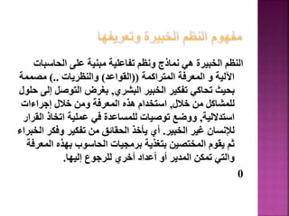 ‫الحاسب‬ ‫على‬ ‫مبنية‬ ‫تفاعلية‬ ‫ونظم‬ ‫نماذج‬ ‫هي‬ ‫الخبيرة‬ ‫النظم‬
‫ات‬
‫المتراكمة‬ ‫المعرفة‬ ‫و‬ ‫اآللية‬
((
‫القواعد‬
)
‫والنظريات‬
)..
‫مصممة‬
‫البشري‬ ‫الخبير‬ ‫تفكير‬ ‫تحاكي‬ ‫بحيث‬
,
‫إ‬ ‫التوصل‬ ‫بغرض‬
‫حلول‬ ‫لى‬
‫خالل‬ ‫من‬ ‫للمشاكل‬
,
‫إجراءات‬ ‫خالل‬ ‫ومن‬ ‫المعرفة‬ ‫هذه‬ ‫استخدام‬
‫استداللية‬
,
‫ال‬ ‫اتخاذ‬ ‫عملية‬ ‫في‬ ‫للمساعدة‬ ‫توصيات‬ ‫ووضع‬
‫قرار‬
‫الخبير‬ ‫غير‬ ‫لإلنسان‬
.
‫ا‬ ‫وفكر‬ ‫تفكير‬ ‫من‬ ‫الحقائق‬ ‫يأخذ‬ ‫أي‬
‫لخبراء‬
‫المع‬ ‫بهذه‬ ‫الحاسوب‬ ‫برمجيات‬ ‫بتغذية‬ ‫المختصين‬ ‫يقوم‬ ‫ثم‬
‫رفة‬
‫إليها‬ ‫للرجوع‬ ‫أخري‬ ‫أعداد‬ ‫أو‬ ‫المدير‬ ‫تمكن‬ ‫والتي‬
.
0
148
 