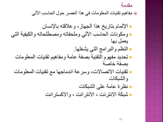 ‫مقدمة‬

‫اآللي‬ ‫الحاسب‬ ‫حول‬ ‫العصر‬ ‫هذا‬ ‫في‬ ‫المعلومات‬ ‫تقنيات‬ ‫مفاهيم‬

‫باإلنسان‬ ‫وعالقته‬ ،‫الجهاز‬ ‫هذا‬ ‫بتاريخ‬ ‫اإللمام‬

‫والكيفية‬ ‫ومصطلحاته‬ ‫وملحقاته‬ ‫اآللي‬ ‫الحاسب‬ ‫ومكونات‬
‫التي‬
‫بها‬ ‫يعمل‬

‫يشغلها‬ ‫التي‬ ‫والبرامج‬ ‫النظم‬
.

‫المع‬ ‫تقنيات‬ ‫ومفاهيم‬ ‫عامة‬ ‫بصفة‬ ‫التقنية‬ ‫مفهوم‬ ‫تحديد‬
‫لومات‬
‫خاصة‬ ‫بصفة‬

‫المعلوم‬ ‫تقنيات‬ ‫مع‬ ‫اندماجها‬ ‫وسرعة‬ ،‫االتصاالت‬ ‫تقنيات‬
‫ات‬
‫والشبكات‬

‫الشبكات‬ ‫على‬ ‫عامة‬ ‫نظرة‬

‫واالكسترانت‬ ، ‫االنترانت‬ ، ‫االنترنت‬ ‫شبكة‬
15
 