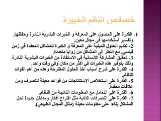 1
-
‫وحف‬ ‫النادرة‬ ‫البشرية‬ ‫الخبرات‬ ‫و‬ ‫المعرفة‬ ‫على‬ ‫الحصول‬ ‫على‬ ‫القدرة‬
‫ظها‬
,
‫معين‬ ‫مجال‬ ‫في‬ ‫استخدامها‬ ‫وتفسير‬
.
2
-
‫ف‬ ‫المعقدة‬ ‫للمشاكل‬ ‫الخبرة‬ ‫و‬ ‫المعرفة‬ ‫على‬ ‫المبنية‬ ‫الحلول‬ ‫تقديم‬
‫زمن‬ ‫ي‬
‫قياسي‬
,
‫متعددة‬ ‫زوايا‬ ‫من‬ ‫المشاكل‬ ‫إلى‬ ‫النظر‬ ‫مع‬
.
3
-
‫البشري‬ ‫الخبرات‬ ‫من‬ ‫االستفادة‬ ‫في‬ ‫اإلنسانية‬ ‫المشاركة‬ ‫تحقيق‬
‫النادرة‬ ‫ة‬
‫واحد‬ ‫وقت‬ ‫وفي‬ ‫مكان‬ ‫من‬ ‫أكثر‬ ‫في‬ ‫الخبرات‬ ‫هذه‬ ‫بتوفير‬ ‫وذلك‬
.
4
-
‫الفوائد‬ ‫أهم‬ ‫من‬ ‫وهذه‬ ‫المقترحة‬ ‫الحلول‬ ‫اخذ‬ ‫أسباب‬ ‫شرح‬ ‫على‬ ‫القدرة‬
‫للنظام‬
.
5
-
‫و‬ ‫للتصرف‬ ‫معينة‬ ‫قواعد‬ ‫من‬ ‫االستنتاجات‬ ‫استخالص‬ ‫على‬ ‫القدرة‬
‫من‬
‫معقدة‬ ‫عالقات‬
.
6
-
‫النظام‬ ‫من‬ ‫الناتجة‬ ‫المعلومات‬ ‫مع‬ ‫التعامل‬ ‫على‬ ‫القدرة‬
.
7
-
‫لح‬ ‫جديدة‬ ‫ومداخل‬ ‫أفكار‬ ‫اقتراح‬ ‫مثل‬ ‫الذكية‬ ‫التصرفات‬ ‫على‬ ‫القدرة‬
‫ل‬
‫معينة‬ ‫معلومات‬ ‫على‬ ‫بناءا‬ ‫المشاكل‬
(
‫الطبيعي‬ ‫المجال‬ ‫مثال‬
.)
150
 