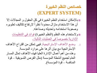 
‫المجا‬ ‫و‬ ‫الحقول‬ ‫كل‬ ‫في‬ ‫الخبيرة‬ ‫النظم‬ ‫استخدام‬ ‫باإلمكان‬
‫إال‬ ‫الت‬
‫ت‬ ‫تكاليف‬ ‫الرتفاع‬ ً‫ا‬‫نظر‬ ً‫ا‬‫محدود‬ ‫مازال‬ ‫االستخدام‬ ‫هذا‬ ‫أن‬
‫طويره‬
‫وصناعته‬ ‫وتحديثه‬ ‫استخدامه‬ ‫وصعوبة‬
.

‫النظم‬ ‫هذه‬ ‫والستخدام‬
(
‫الخبيرة‬ ‫النظم‬
)
‫التنظي‬ ‫في‬ ‫فوائد‬
‫مات‬
‫التالية‬ ‫العمليات‬ ‫في‬ ً‫ا‬‫خصوص‬ ‫اإلدارية‬
:
-
.1
‫اإلستراتيجية‬ ‫األهداف‬ ‫وضع‬
:
‫األ‬ ‫اقتراح‬ ‫من‬ ‫تمكن‬ ‫فهي‬
‫هداف‬
‫المؤسسة‬ ‫موارد‬ ‫على‬ ‫أثرها‬ ‫بيان‬ ‫مع‬ ‫اإلستراتجية‬
.
‫المسار‬ ‫تمثل‬ ‫األهداف‬ ‫فهذه‬ ‫العليا‬ ‫اإلدارة‬ ‫أعمال‬ ‫أهم‬ ‫من‬ ‫وهذه‬
‫المؤسسة‬ ‫أنشطة‬ ‫لجميع‬ ‫العام‬
(
‫التسويقي‬ ‫الفرص‬ ‫مثل‬
‫ة‬
–
‫قوة‬
‫المنافسة‬
–
‫المؤسسة‬ ‫قوة‬
.)
151
 