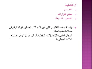 2
.
‫التخطيط‬
.3
‫التصميم‬
.4
‫القرارات‬ ‫صنع‬
.5
‫والمتابعة‬ ‫الفحص‬

‫والمدنية‬ ‫العسكرية‬ ‫المجاالت‬ ‫من‬ ‫كثير‬ ‫في‬ ‫النظم‬ ‫هذه‬ ‫وتستخدم‬
‫وفي‬
‫مثل‬ ‫عديدة‬ ‫مجاالت‬
:
‫صالح‬ ،‫االجل‬ ‫طويل‬ ‫المالي‬ ‫التخطيط‬ ،‫االتصاالت‬ ،‫الطبي‬ ‫المجال‬
‫العسكرية‬ ‫اآلالت‬
152
 